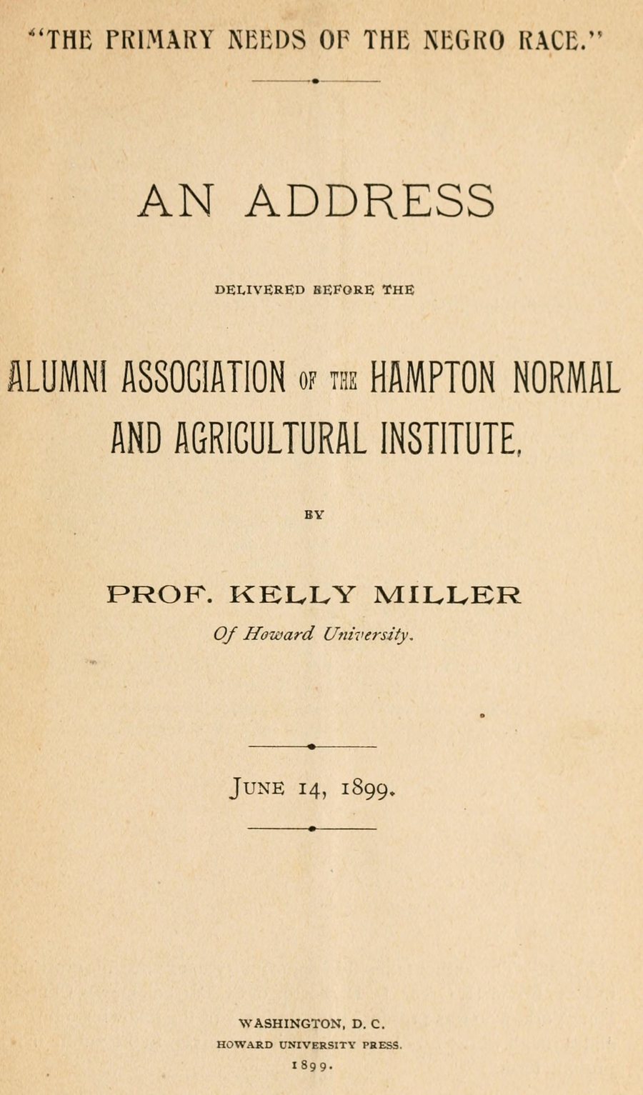 Title page: “The Primary Needs of the Negro Race.” An address delivered before the Alumni Association of the Hampton Normal and Agricultural Institute by Prof. Kelly Miller of Howard University, June 14, 1899. Washington, D.C., Howard University Press, 1899.